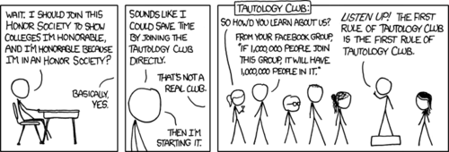 In case you did not know: a tautology is a statement that is necessarily true, based only on the facts presented in the statement.
While applying for colleges, the author noticed the vague tautology of showing your honor by joining a club that shows you are honorable. With this keen observation, he invents a hypothetical and comical &ldquo;tautology club.&rdquo; This club&rsquo;s activities, as seen in the last panel, consist of saying humorous tautologies at each other.
Also, the third member (from the left) of the club is Jason from the (non-web) comic strip FoxTrot.