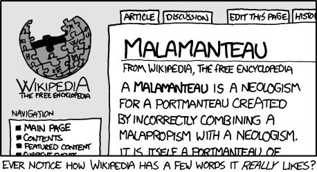 The Author, a well-known fan of Wikipedia, has squeezed yet another joke from its bountiful&nbsp;bosom. This particular joke uses the clever linguistic trick of &ldquo;word-play&rdquo; as well as &ldquo;meta-humor&rdquo; to derive a new word:&nbsp;malamanteau. Malamanteau is a combination of the words &ldquo;malapropism&rdquo; (the substitution of a word for a word with a similar sound) and &ldquo;portmanteau&rdquo; (the combination of two words).&nbsp;
The creation of this new word or &ldquo;neologism&rdquo; is particularly humorous as the methods used to create it are the very words used in the process. This is called a meta or &ldquo;self-referential&rdquo; joke.&nbsp;
Note: Finding humor in word-play is an excellent way to feel superior to other people, without needing to think creatively or experience actual emotions.